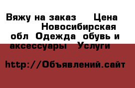Вяжу на заказ:) › Цена ­ 2 500 - Новосибирская обл. Одежда, обувь и аксессуары » Услуги   